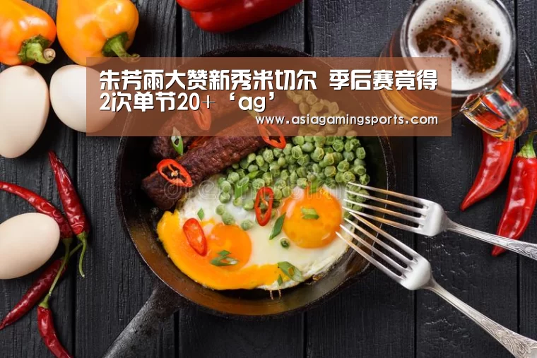 朱芳雨大赞新秀米切尔 季后赛竟得2次单节20+‘ag’(图1) ag亚娱